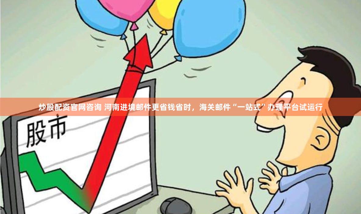 炒股配资官网咨询 河南进境邮件更省钱省时，海关邮件“一站式”办理平台试运行
