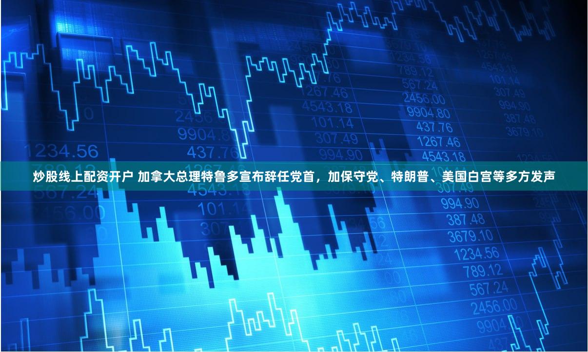 炒股线上配资开户 加拿大总理特鲁多宣布辞任党首，加保守党、特朗普、美国白宫等多方发声