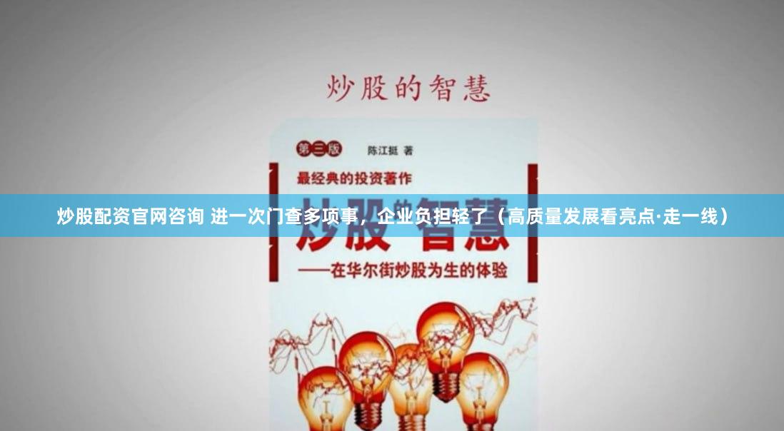 炒股配资官网咨询 进一次门查多项事，企业负担轻了（高质量发展看亮点·走一线）
